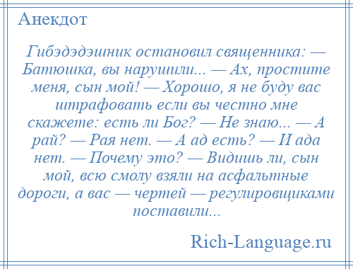 
    Гибэдэдэшник остановил священника: — Батюшка, вы нарушили... — Ах, простите меня, сын мой! — Хорошо, я не буду вас штрафовать если вы честно мне скажете: есть ли Бог? — Не знаю... — А рай? — Рая нет. — А ад есть? — И ада нет. — Почему это? — Видишь ли, сын мой, всю смолу взяли на асфальтные дороги, а вас — чертей — регулировщиками поставили...