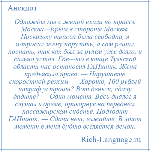 
    Однажды мы с женой ехали по трассе Москва—Крым в стороны Москвы. Поскольку трасса была свободна, я попросил жену порулить, а сам решил поспать, так как был за рулем уже долго, и сильно устал. Где—то в конце Тульской области нас остановил ГАИшник. Жена предъявила права. — Нарушаете скоростной режим. — Хорошо, 100 рублей штраф устроит? Вот деньги, сдачу дадите? — Один момент. Весь диалог я слушал в дреме, прикорнув на переднем пассажирском сиденье. Подходит ГАИшник: — Сдачи нет, езжайте. В этот момент в меня будто вселяется демон.