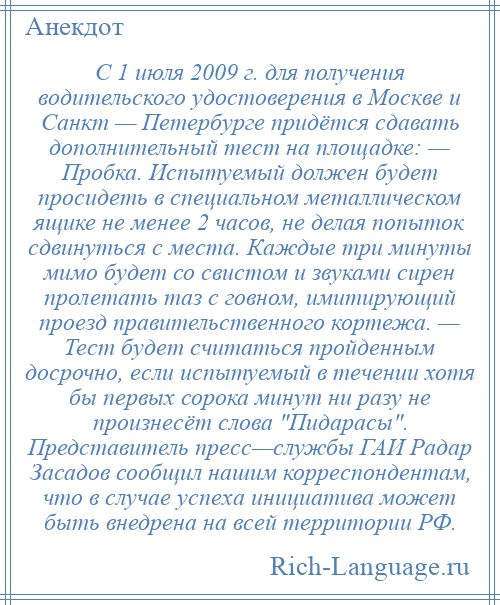 
    С 1 июля 2009 г. для получения водительского удостоверения в Москве и Санкт — Петербурге придётся сдавать дополнительный тест на площадке: — Пробка. Испытуемый должен будет просидеть в специальном металлическом ящике не менее 2 часов, не делая попыток сдвинуться с места. Каждые три минуты мимо будет со свистом и звуками сирен пролетать таз с говном, имитирующий проезд правительственного кортежа. — Тест будет считаться пройденным досрочно, если испытуемый в течении хотя бы первых сорока минут ни разу не произнесёт слова Пидарасы . Представитель пресс—службы ГАИ Радар Засадов сообщил нашим корреспондентам, что в случае успеха инициатива может быть внедрена на всей территории РФ.