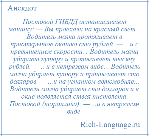 
    Постовой ГИБДД останавливает машину: — Вы проехали на красный свет... Водитель молча протягивает в приоткрытое окошко сто рублей. — ...и с превышением скорости... Водитель молча убирает купюру и протягивает тысячу рублей. — ...и в нетрезвом виде... Водитель молча убирает купюру и протягивает сто долларов. — ...и на угнанном автомобиле... Водитель молча убирает сто долларов и в окне появляется ствол пистолета. Постовой (торопливо): — ...и в нетрезвом виде.