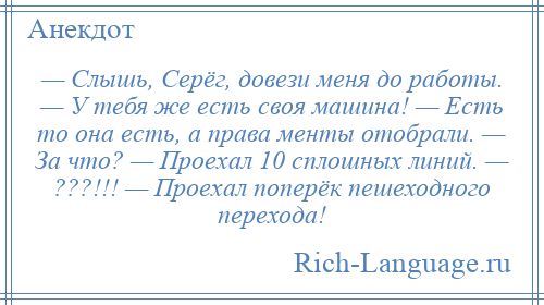 
    — Слышь, Серёг, довези меня до работы. — У тебя же есть своя машина! — Есть то она есть, а права менты отобрали. — За что? — Проехал 10 сплошных линий. — ???!!! — Проехал поперёк пешеходного перехода!