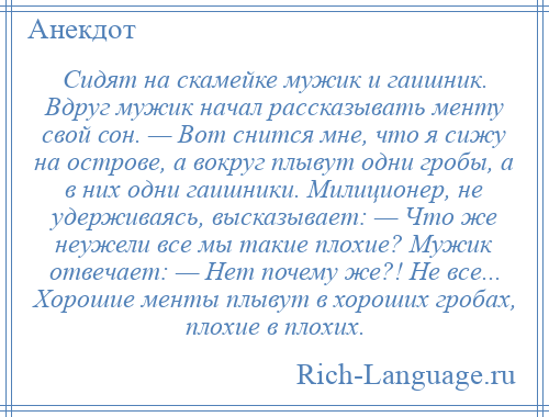 
    Сидят на скамейке мужик и гаишник. Вдруг мужик начал рассказывать менту свой сон. — Вот снится мне, что я сижу на острове, а вокруг плывут одни гробы, а в них одни гаишники. Милиционер, не удерживаясь, высказывает: — Что же неужели все мы такие плохие? Мужик отвечает: — Нет почему же?! Не все... Хорошие менты плывут в хороших гробах, плохие в плохих.