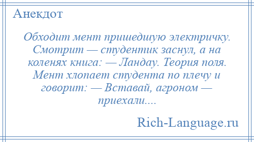 
    Обходит мент пришедшую электричку. Смотрит — студентик заснул, а на коленях книга: — Ландау. Теория поля. Мент хлопает студента по плечу и говорит: — Вставай, агроном — приехали....