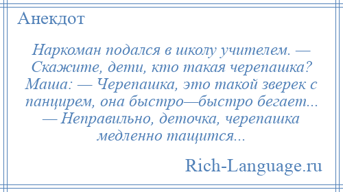 
    Наркоман подался в школу учителем. — Скажите, дети, кто такая черепашка? Маша: — Черепашка, это такой зверек с панцирем, она быстро—быстро бегает... — Неправильно, деточка, черепашка медленно тащится...