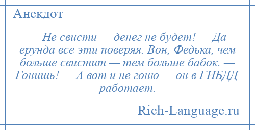 
    — Не свисти — денег не будет! — Да ерунда все эти поверяя. Вон, Федька, чем больше свистит — тем больше бабок. — Гонишь! — А вот и не гоню — он в ГИБДД работает.