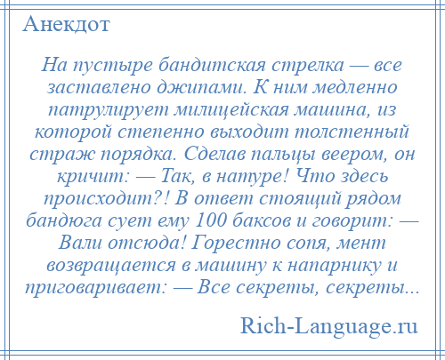 
    На пустыре бандитская стрелка — все заставлено джипами. К ним медленно патрулирует милицейская машина, из которой степенно выходит толстенный страж порядка. Сделав пальцы веером, он кричит: — Так, в натуре! Что здесь происходит?! В ответ стоящий рядом бандюга сует ему 100 баксов и говорит: — Вали отсюда! Горестно сопя, мент возвращается в машину к напарнику и приговаривает: — Все секреты, секреты...