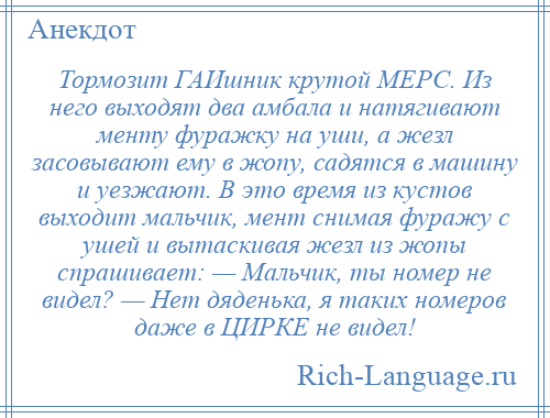 
    Тормозит ГАИшник крутой МЕРС. Из него выходят два амбала и натягивают менту фуражку на уши, а жезл засовывают ему в жопу, садятся в машину и уезжают. В это время из кустов выходит мальчик, мент снимая фуражу с ушей и вытаскивая жезл из жопы спрашивает: — Мальчик, ты номер не видел? — Нет дяденька, я таких номеров даже в ЦИРКЕ не видел!