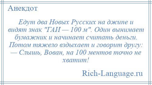 
    Едут два Новых Русских на джипе и видят знак ГАИ — 100 м . Один вынимает бумажник и начинает считать деньги. Потом тяжело вздыхает и говорит другу: — Слышь, Вован, на 100 ментов точно не хватит!