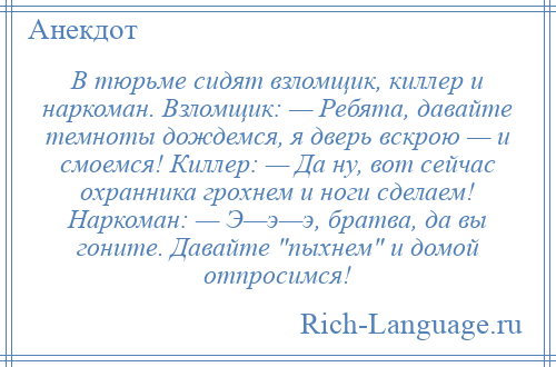 
    В тюрьме сидят взломщик, киллер и наркоман. Взломщик: — Ребята, давайте темноты дождемся, я дверь вскрою — и смоемся! Киллер: — Да ну, вот сейчас охранника грохнем и ноги сделаем! Наркоман: — Э—э—э, братва, да вы гоните. Давайте пыхнем и домой отпросимся!