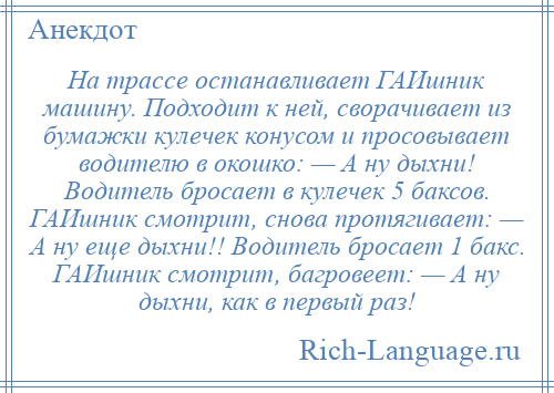 
    На трассе останавливает ГАИшник машину. Подходит к ней, сворачивает из бумажки кулечек конусом и просовывает водителю в окошко: — А ну дыхни! Водитель бросает в кулечек 5 баксов. ГАИшник смотрит, снова протягивает: — А ну еще дыхни!! Водитель бросает 1 бакс. ГАИшник смотрит, багровеет: — А ну дыхни, как в первый раз!