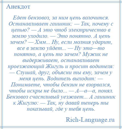 
    Едет бензовоз, за ним цепь волочится. Останавливает гаишник: — Так, почему с цепью? — А это чтоб электричество в землю уходило. — Это понятно. А цепь зачем? — Хмм... Ну, если молния ударит, все в землю уйдет... — Ну это—то понятно, а цепь то зачем? Мужик не выдерживает, останавливает проезжающий Жигуль и просит водителя: — Слушай, друг, объясни ты ему, зачем у меня цепь. Водитель выходит: — Понимаете, чтобы бензин не взорвался, чтобы искры не было... — А—а—а, понял. Бензовоз счастливый уезжает... А гаишник к Жигулю: — Так, ну давай теперь ты показывай, где у тебя цепь.