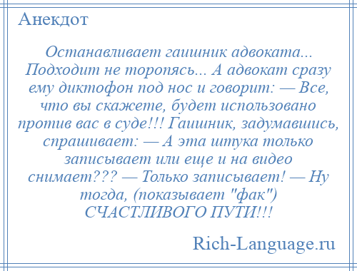 
    Останавливает гаишник адвоката... Подходит не торопясь... А адвокат сразу ему диктофон под нос и говорит: — Все, что вы скажете, будет использовано против вас в суде!!! Гаишник, задумавшись, спрашивает: — А эта штука только записывает или еще и на видео снимает??? — Только записывает! — Ну тогда, (показывает фак ) СЧАСТЛИВОГО ПУТИ!!!