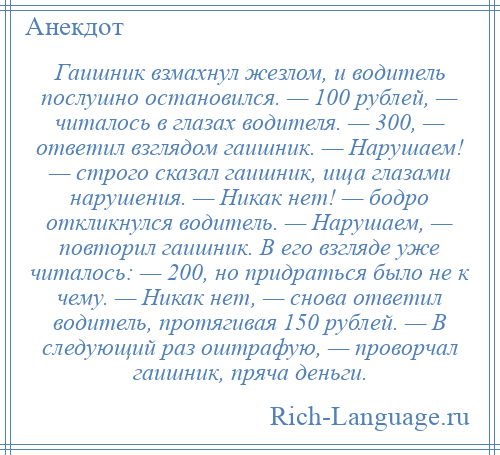 
    Гаишник взмахнул жезлом, и водитель послушно остановился. — 100 рублей, — читалось в глазах водителя. — 300, — ответил взглядом гаишник. — Нарушаем! — строго сказал гаишник, ища глазами нарушения. — Никак нет! — бодро откликнулся водитель. — Нарушаем, — повторил гаишник. В его взгляде уже читалось: — 200, но придраться было не к чему. — Никак нет, — снова ответил водитель, протягивая 150 рублей. — В следующий раз оштрафую, — проворчал гаишник, пряча деньги.