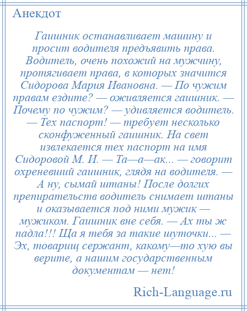 
    Гаишник останавливает машину и просит водителя предъявить права. Водитель, очень похожий на мужчину, протягивает права, в которых значится Сидорова Мария Ивановна. — По чужим правам ездите? — оживляется гаишник. — Почему по чужим? — удивляется водитель. — Тех паспорт! — требует несколько сконфуженный гаишник. На свет извлекается тех паспорт на имя Сидоровой М. И. — Та—а—ак... — говорит охреневший гаишник, глядя на водителя. — А ну, сымай штаны! После долгих препирательств водитель снимает штаны и оказывается под ними мужик — мужиком. Гаишник вне себя. — Ах ты ж падла!!! Ща я тебя за такие шуточки... — Эх, товарищ сержант, какому—то хую вы верите, а нашим государственным документам — нет!