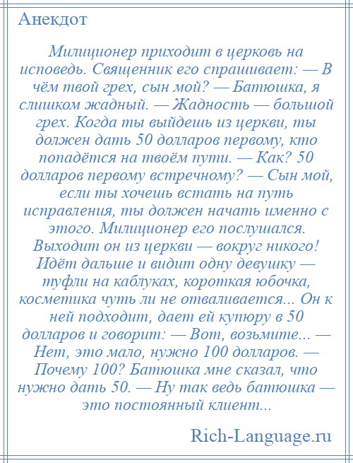 
    Милиционер приходит в церковь на исповедь. Священник его спрашивает: — В чём твой грех, сын мой? — Батюшка, я слишком жадный. — Жадность — большой грех. Когда ты выйдешь из церкви, ты должен дать 50 долларов первому, кто попадётся на твоём пути. — Как? 50 долларов первому встречному? — Сын мой, если ты хочешь встать на путь исправления, ты должен начать именно с этого. Милиционер его послушался. Выходит он из церкви — вокруг никого! Идёт дальше и видит одну девушку — туфли на каблуках, короткая юбочка, косметика чуть ли не отваливается... Он к ней подходит, дает ей купюру в 50 долларов и говорит: — Вот, возьмите... — Нет, это мало, нужно 100 долларов. — Почему 100? Батюшка мне сказал, что нужно дать 50. — Ну так ведь батюшка — это постоянный клиент...