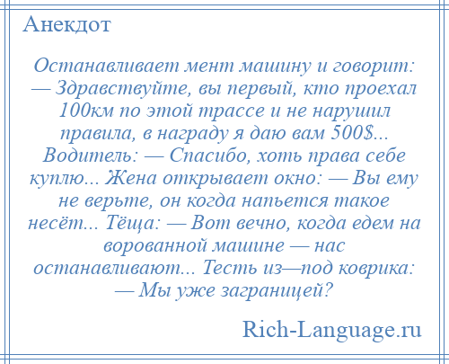 
    Останавливает мент машину и говорит: — Здравствуйте, вы первый, кто проехал 100км по этой трассе и не нарушил правила, в награду я даю вам 500$... Водитель: — Спасибо, хоть права себе куплю... Жена открывает окно: — Вы ему не верьте, он когда напьется такое несёт... Тёща: — Вот вечно, когда едем на ворованной машине — нас останавливают... Тесть из—под коврика: — Мы уже заграницей?