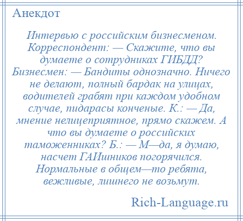 
    Интервью с российским бизнесменом. Корреспондент: — Скажите, что вы думаете о сотрудниках ГИБДД? Бизнесмен: — Бандиты однозначно. Ничего не делают, полный бардак на улицах, водителей грабят при каждом удобном случае, пидарасы конченые. К.: — Да, мнение нелицеприятное, прямо скажем. А что вы думаете о российских таможенниках? Б.: — М—да, я думаю, насчет ГАИшников погорячился. Нормальные в общем—то ребята, вежливые, лишнего не возьмут.