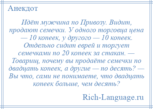 
    Идёт мужчина по Привозу. Видит, продают семечки. У одного торговца цена — 10 копеек, у другого — 10 копеек. Отдельно сидит еврей и торгует семечками по 20 копеек за стакан. — Товарищ, почему вы продаёте семечки по двадцать копеек, а другие — по десять? — Вы что, сами не понимаете, что двадцать копеек больше, чем десять?