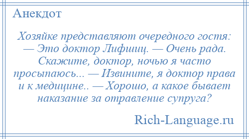 
    Хозяйке представляют очередного гостя: — Это доктор Лифшиц. — Очень рада. Скажите, доктор, ночью я часто просыпаюсь... — Извините, я доктор права и к медицине.. — Хорошо, а какое бывает наказание за отравление супруга?