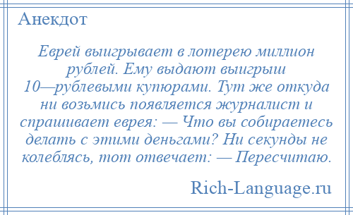 
    Еврей выигрывает в лотерею миллион рублей. Ему выдают выигрыш 10—рублевыми купюрами. Тут же откуда ни возьмись появляется журналист и спрашивает еврея: — Что вы собираетесь делать с этими деньгами? Ни секунды не колеблясь, тот отвечает: — Пересчитаю.