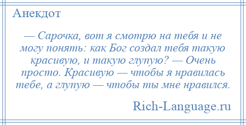 
    — Сарочка, вот я смотрю на тебя и не могу понять: как Бог создал тебя такую красивую, и такую глупую? — Очень просто. Красивую — чтобы я нравилась тебе, а глупую — чтобы ты мне нравился.
