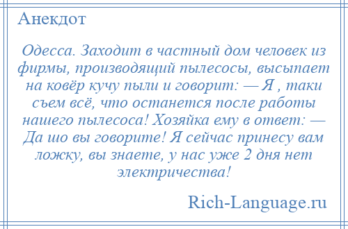 
    Одесса. Заходит в частный дом человек из фирмы, производящий пылесосы, высыпает на ковёр кучу пыли и говорит: — Я , таки съем всё, что останется после работы нашего пылесоса! Хозяйка ему в ответ: — Да шо вы говорите! Я сейчас принесу вам ложку, вы знаете, у нас уже 2 дня нет электричества!