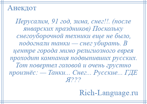 
    Иерусалим, 91 год, зима, снег!!. (после январских праздников) Поскольку снегоуборочной техники еще не было, подогнали танки — снег убирать. В центре города мимо религиозного еврея проходит компания подвыпивших русских. Тот повертел головой и очень грустно произнёс: — Танки... Снег... Русские... ГДЕ Я???