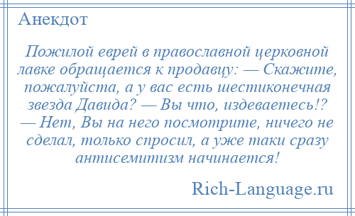 
    Пожилой еврей в православной церковной лавке обращается к продавцу: — Скажите, пожалуйста, а у вас есть шестиконечная звезда Давида? — Вы что, издеваетесь!? — Нет, Вы на него посмотрите, ничего не сделал, только спросил, а уже таки сразу антисемитизм начинается!