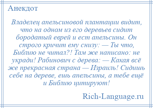 
    Владелец апельсиновой плантации видит, что на одном из его деревьев сидит бородатый еврей и ест апельсины. Он строго кричит ему снизу: — Ты что, Библию не читал?! Там же написано: не укради! Рабинович с дерева: — Какая всё же прекрасная страна — Израиль! Сидишь себе на дереве, ешь апельсины, а тебе ещё и Библию цитируют!