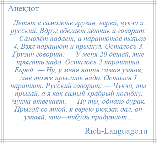 
    Летят в самолёте грузин, еврей, чукча и русский. Вдруг вбегает лётчик и говорит: — Самолёт падает, а парашютов только 4. Взял парашют и прыгнул. Осталось 3. Грузин говорит: — У меня 20 детей, мне прыгать надо. Осталось 2 парашюта. Еврей: — Ну, у меня нация самая умная, мне тоже прыгать надо. Остался 1 парашют. Русский говорит: — Чукча, ты прыгай, а я как самый храбрый погибну. Чукча отвечает: — Ну ты, однако дурак. Прыгай со мной, я еврею рюкзак дал, он умный, что—нибудь придумает…