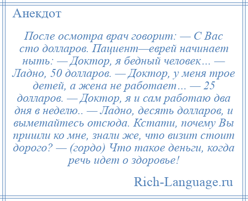 
    После осмотра врач говорит: — С Вас сто долларов. Пациент—еврей начинает ныть: — Доктор, я бедный человек… — Ладно, 50 долларов. — Доктор, у меня трое детей, а жена не работает… — 25 долларов. — Доктор, я и сам работаю два дня в неделю.. — Ладно, десять долларов, и выметайтесь отсюда. Кстати, почему Вы пришли ко мне, знали же, что визит стоит дорого? — (гордо) Что такое деньги, когда речь идет о здоровье!