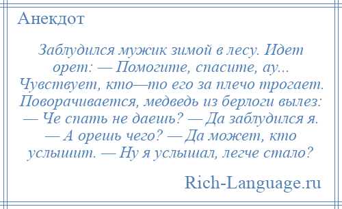 
    Заблудился мужик зимой в лесу. Идет орет: — Помогите, спасите, ау... Чувствует, кто—то его за плечо трогает. Поворачивается, медведь из берлоги вылез: — Че спать не даешь? — Да заблудился я. — А орешь чего? — Да может, кто услышит. — Ну я услышал, легче стало?