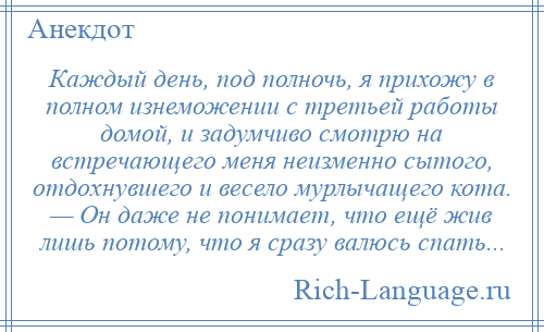 
    Каждый день, под полночь, я прихожу в полном изнеможении с третьей работы домой, и задумчиво смотрю на встречающего меня неизменно сытого, отдохнувшего и весело мурлычащего кота. — Он даже не понимает, что ещё жив лишь потому, что я сразу валюсь спать...