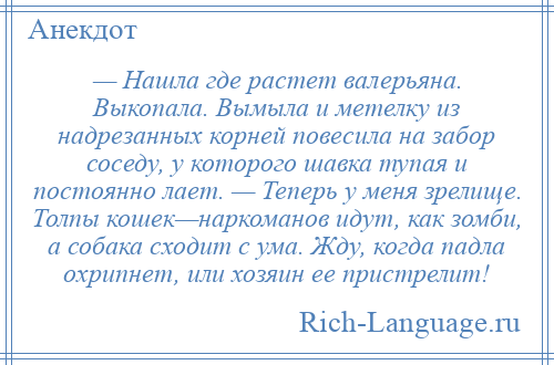 
    — Нашла где растет валерьяна. Выкопала. Вымыла и метелку из надрезанных корней повесила на забор соседу, у которого шавка тупая и постоянно лает. — Теперь у меня зрелище. Толпы кошек—наркоманов идут, как зомби, а собака сходит с ума. Жду, когда падла охрипнет, или хозяин ее пристрелит!