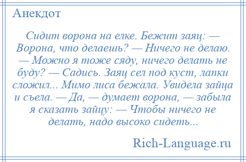 
    Сидит ворона на елке. Бежит заяц: — Ворона, что делаешь? — Ничего не делаю. — Можно я тоже сяду, ничего делать не буду? — Садись. Заяц сел под куст, лапки сложил... Мимо лиса бежала. Увидела зайца и съела. — Да, — думает ворона, — забыла я сказать зайцу: — Чтобы ничего не делать, надо высоко сидеть...