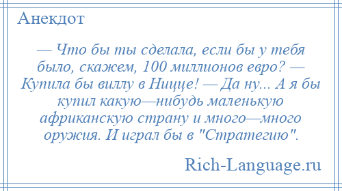 
    — Что бы ты сделала, если бы у тебя было, скажем, 100 миллионов евро? — Купила бы виллу в Ницце! — Да ну... А я бы купил какую—нибудь маленькую африканскую страну и много—много оружия. И играл бы в Стратегию .