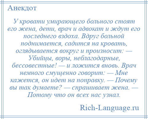 
    У кровати умирающего больного стоят его жена, дети, врач и адвокат и ждут его последнего вздоха. Вдруг больной поднимается, садится на кровать, оглядывается вокруг и произносит: — Убийцы, воры, неблагодарные, бессовестные! — и ложится вновь. Врач немного смущенно говорит: — Мне кажется, он идет на поправку. — Почему вы так думаете? — спрашивает жена. — Потому что он всех нас узнал.