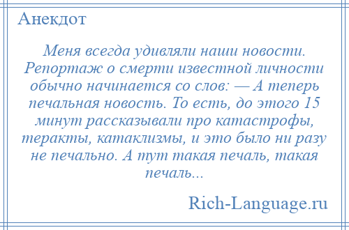 
    Меня всегда удивляли наши новости. Репортаж о смерти известной личности обычно начинается со слов: — А теперь печальная новость. То есть, до этого 15 минут рассказывали про катастрофы, теракты, катаклизмы, и это было ни разу не печально. А тут такая печаль, такая печаль...