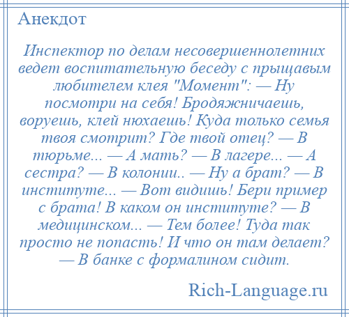 
    Инспектор по делам несовершеннолетних ведет воспитательную беседу с прыщавым любителем клея Момент : — Ну посмотри на себя! Бродяжничаешь, воруешь, клей нюхаешь! Куда только семья твоя смотрит? Где твой отец? — В тюрьме... — А мать? — В лагере... — А сестра? — В колонии.. — Ну а брат? — В институте... — Вот видишь! Бери пример с брата! В каком он институте? — В медицинском... — Тем более! Туда так просто не попасть! И что он там делает? — В банке с формалином сидит.