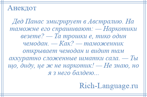 
    Дед Панас эмигрирует в Австралию. На таможне его спрашивают: — Наркотики везете? — Та трошки е, тико один чемодан. — Как? — таможенник открывает чемодан и видит там аккуратно сложенные шматки сала. — Ты що, диду, це ж не наркотик! — Не знаю, но я з него балдею...