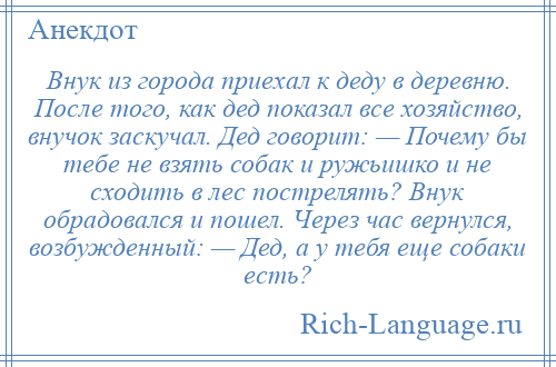 
    Внук из города приехал к деду в деревню. После того, как дед показал все хозяйство, внучок заскучал. Дед говорит: — Почему бы тебе не взять собак и ружьишко и не сходить в лес пострелять? Внук обрадовался и пошел. Через час вернулся, возбужденный: — Дед, а у тебя еще собаки есть?