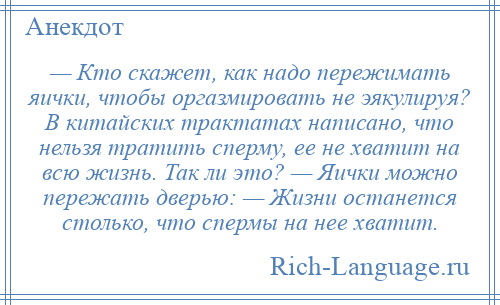 
    — Кто скажет, как надо пережимать яички, чтобы оргазмировать не эякулируя? В китайских трактатах написано, что нельзя тратить сперму, ее не хватит на всю жизнь. Так ли это? — Яички можно пережать дверью: — Жизни останется столько, что спермы на нее хватит.