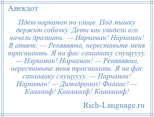 
    Идет наркоман по улице. Под мышку держит собачку. Дети как увидели его начали дразнить: — Наркоман! Наркоман! В ответ: — Репяяяята, перестаньте меня траснииить. Я на фас сапааааку спущуууу. — Наркоман! Наркоман! — Репяяяята, перестаньте меня траснииить. Я на фас сапааааку спущуууу. — Наркоман! Наркоман! — Димидрооол! Фаааас! — Каааааф! Кааааааф! Кааааааф!