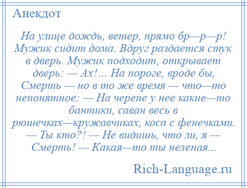 
    На улице дождь, ветер, прямо бр—р—р! Мужик сидит дома. Вдруг раздается стук в дверь. Мужик подходит, открывает дверь: — Ах!… На пороге, вроде бы, Смерть — но в то же время — что—то непонятное: — На черепе у нее какие—то бантики, саван весь в рюшечках—кружавчиках, коса с фенечками. — Ты кто?! — Не видишь, что ли, я — Смерть! — Какая—то ты нелепая...