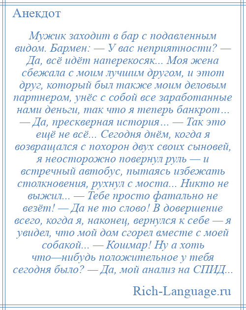 
    Мужик заходит в бар с подавленным видом. Бармен: — У вас неприятности? — Да, всё идёт наперекосяк... Моя жена сбежала с моим лучшим другом, и этот друг, который был также моим деловым партнером, унёс с собой все заработанные нами деньги, так что я теперь банкрот… — Да, прескверная история… — Так это ещё не всё... Сегодня днём, когда я возвращался с похорон двух своих сыновей, я неосторожно повернул руль — и встречный автобус, пытаясь избежать столкновения, рухнул с моста... Никто не выжил... — Тебе просто фатально не везёт! — Да не то слово! В довершение всего, когда я, наконец, вернулся к себе — я увидел, что мой дом сгорел вместе с моей собакой... — Кошмар! Ну а хоть что—нибудь положительное у тебя сегодня было? — Да, мой анализ на СПИД...