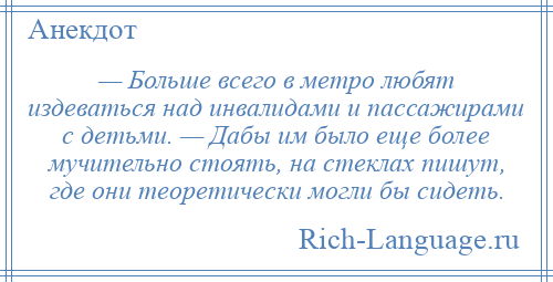 
    — Больше всего в метро любят издеваться над инвалидами и пассажирами с детьми. — Дабы им было еще более мучительно стоять, на стеклах пишут, где они теоретически могли бы сидеть.