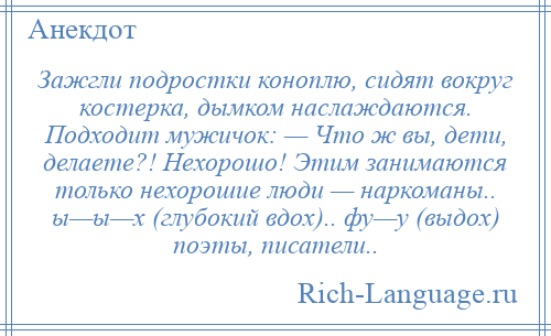 
    Зажгли подростки коноплю, сидят вокруг костерка, дымком наслаждаются. Подходит мужичок: — Что ж вы, дети, делаете?! Нехорошо! Этим занимаются только нехорошие люди — наркоманы.. ы—ы—х (глубокий вдох).. фу—у (выдох) поэты, писатели..