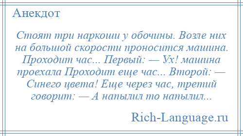 
    Стоят три наркоши у обочины. Возле них на большой скорости проносится машина. Проходит час... Первый: — Ух! машина проехала Проходит еще час... Второй: — Синего цвета! Еще через час, третий говорит: — А напылил то напылил...
