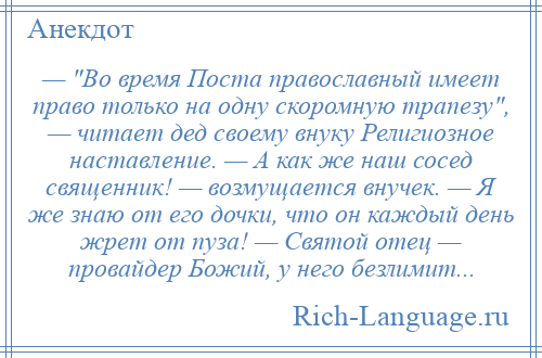 
    — Во время Поста православный имеет право только на одну скоромную трапезу , — читает дед своему внуку Религиозное наставление. — А как же наш сосед священник! — возмущается внучек. — Я же знаю от его дочки, что он каждый день жрет от пуза! — Святой отец — провайдер Божий, у него безлимит...