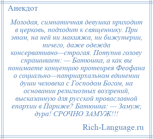 
    Молодая, симпатичная девушка приходит в церковь, подходит к священнику. При этом, на ней ни макияжа, ни бижутерии, ничего, даже одежда консервативно—строгая. Потупив голову спрашивает: — Батюшка, а как вы понимаете концепцию протеирея Феофана о социально—патриархальном единении души человека с Господом Богом, на основании религиозных воззрений, высказанную для русской проваславной епархии в Париже? Батюшка: — Замуж, дура! СРОЧНО ЗАМУЖ!!!